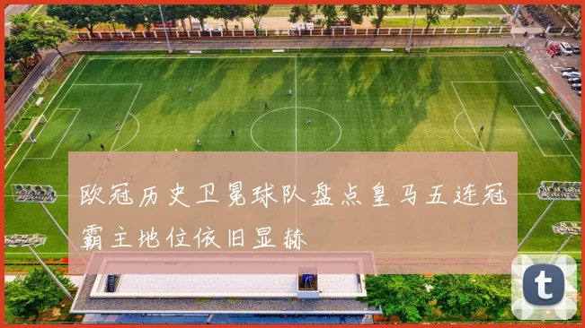 欧冠历史卫冕球队盘点皇马五连冠霸主地位依旧显赫