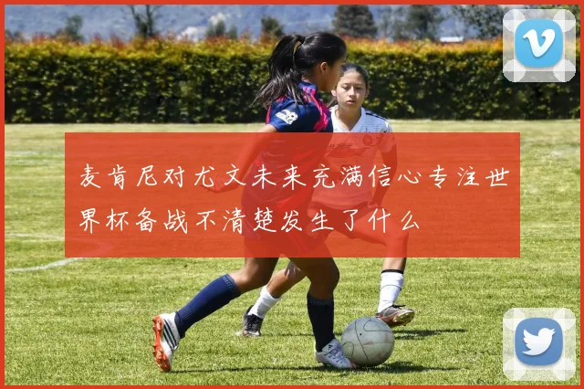 麦肯尼对尤文未来充满信心专注世界杯备战不清楚发生了什么
