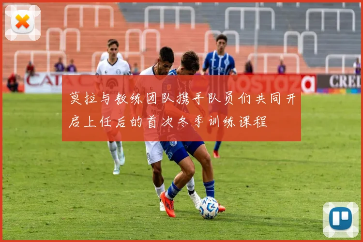 莫拉与教练团队携手队员们共同开启上任后的首次冬季训练课程