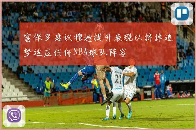 富保罗建议穆迪提升表现以挤掉追梦适应任何NBA球队阵容