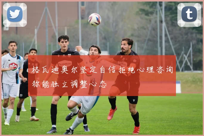 格瓦迪奥尔坚定自信拒绝心理咨询称能独立调整心态