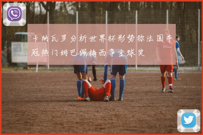 卡纳瓦罗分析世界杯形势称法国夺冠热门姆巴佩梅西争金球奖