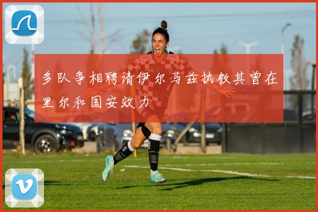 多队争相聘请伊尔马兹执教其曾在里尔和国安效力