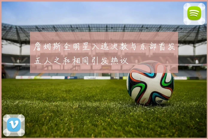 詹姆斯全明星入选次数与东部首发五人之和相同引发热议