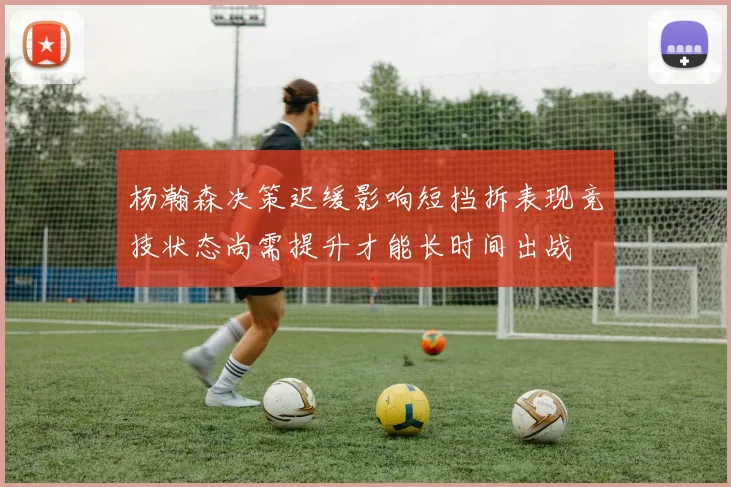 杨瀚森决策迟缓影响短挡拆表现竞技状态尚需提升才能长时间出战