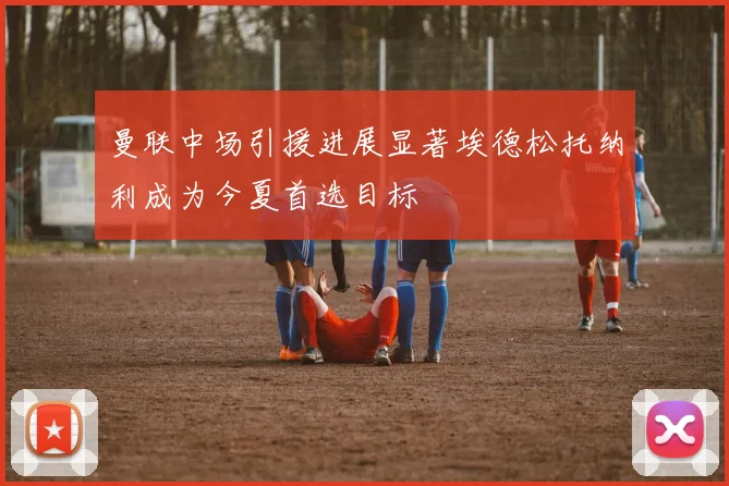 曼联中场引援进展显著埃德松托纳利成为今夏首选目标