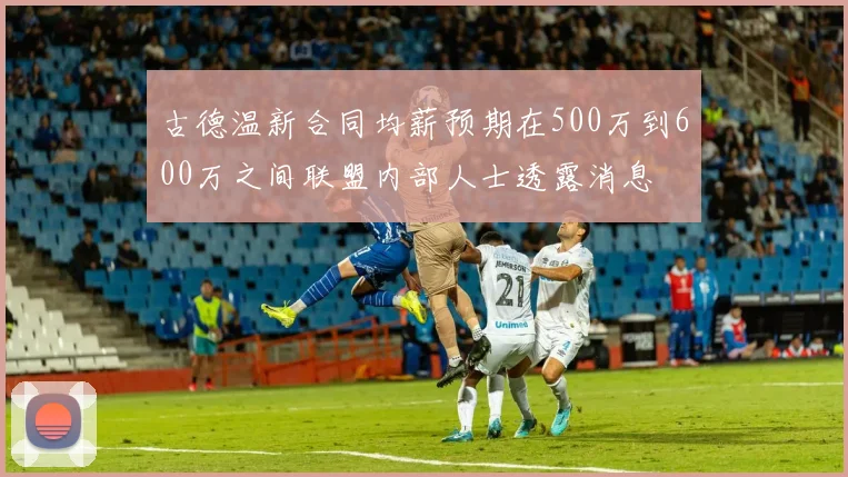 古德温新合同均薪预期在500万到600万之间联盟内部人士透露消息