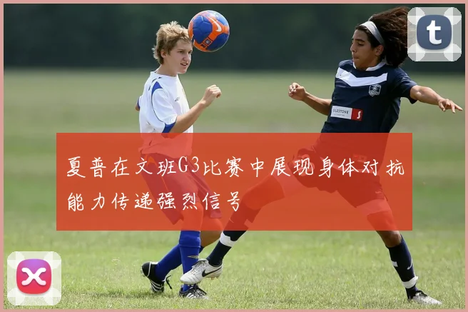 夏普在文班G3比赛中展现身体对抗能力传递强烈信号