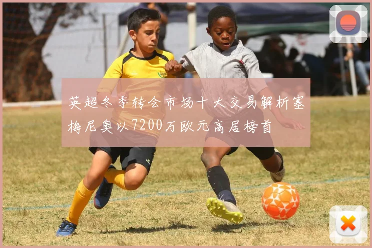 英超冬季转会市场十大交易解析塞梅尼奥以7200万欧元高居榜首