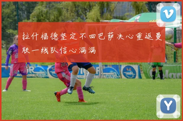 拉什福德坚定不回巴萨决心重返曼联一线队信心满满