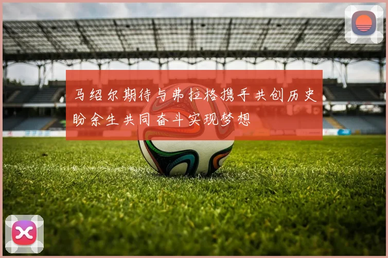 马绍尔期待与弗拉格携手共创历史盼余生共同奋斗实现梦想