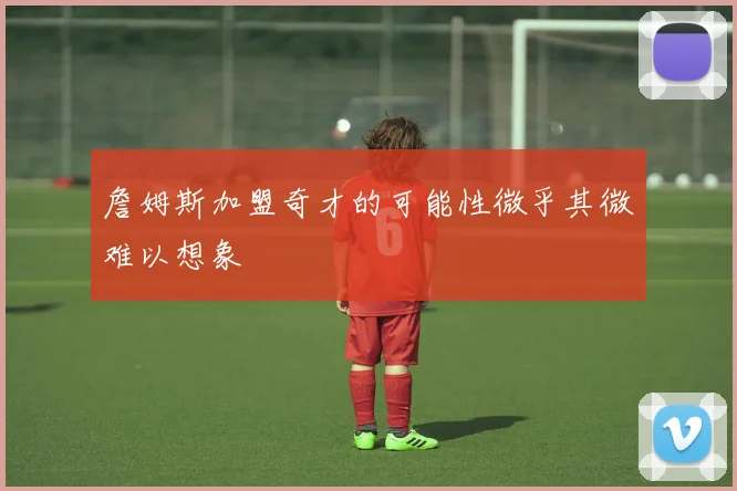 詹姆斯加盟奇才的可能性微乎其微难以想象