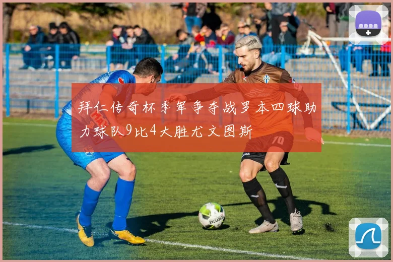 拜仁传奇杯季军争夺战罗本四球助力球队9比4大胜尤文图斯