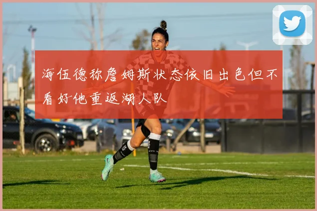 海伍德称詹姆斯状态依旧出色但不看好他重返湖人队