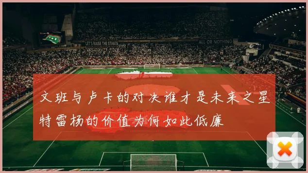 文班与卢卡的对决谁才是未来之星特雷杨的价值为何如此低廉