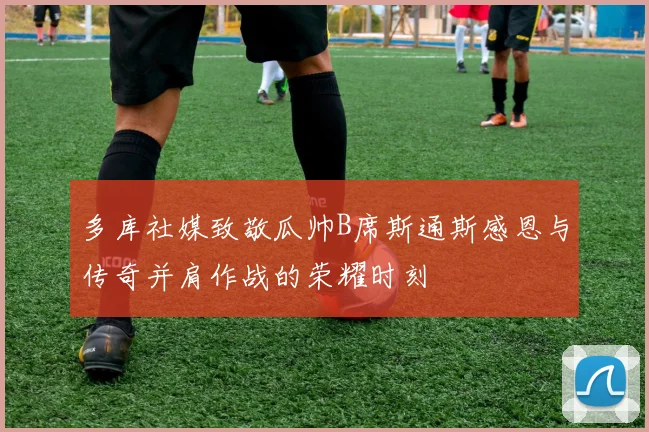 多库社媒致敬瓜帅B席斯通斯感恩与传奇并肩作战的荣耀时刻