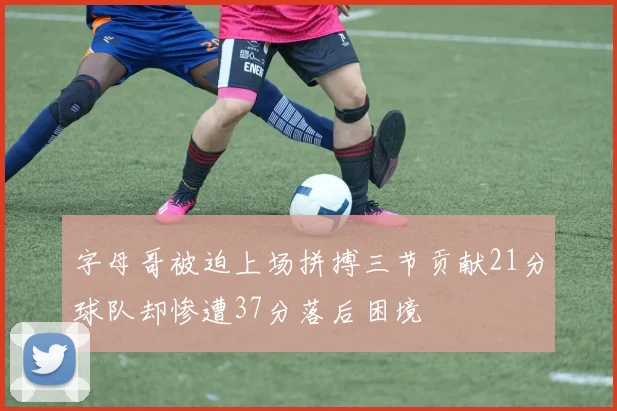 字母哥被迫上场拼搏三节贡献21分球队却惨遭37分落后困境