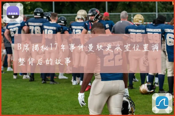 B席揭秘17年事件曼联更衣室位置调整背后的故事