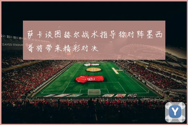 萨卡谈图赫尔战术指导称对阵墨西哥将带来精彩对决